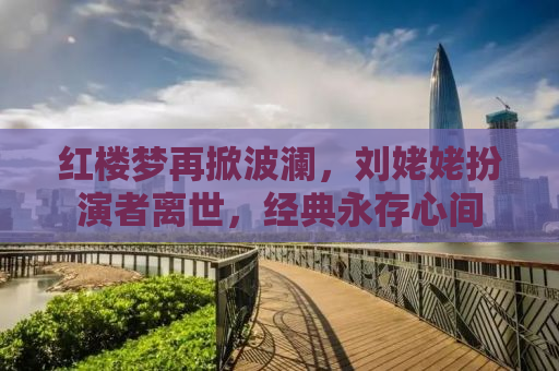 红楼梦再掀波澜，刘姥姥扮演者离世，经典永存心间